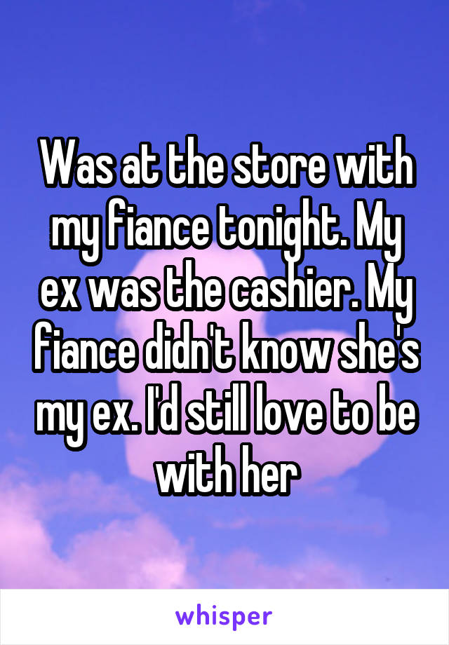 Was at the store with my fiance tonight. My ex was the cashier. My fiance didn't know she's my ex. I'd still love to be with her