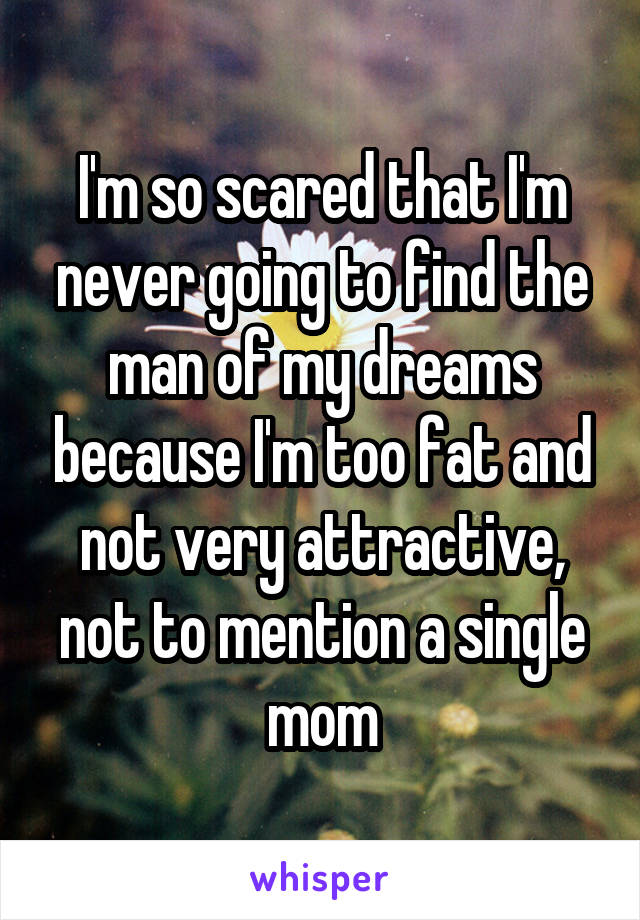 I'm so scared that I'm never going to find the man of my dreams because I'm too fat and not very attractive, not to mention a single mom