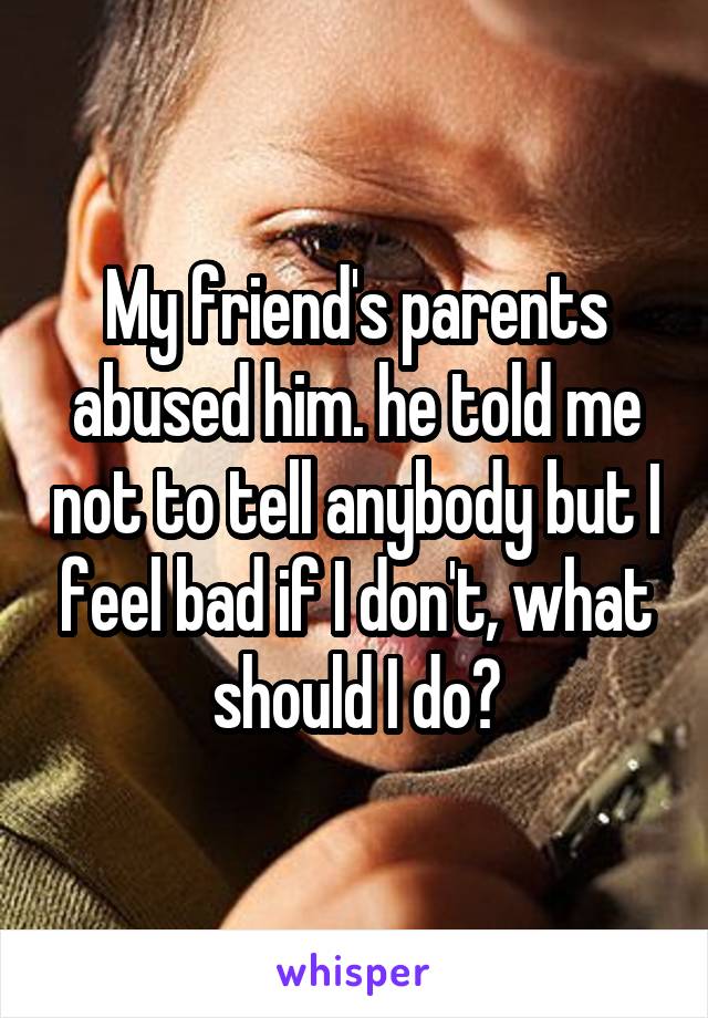 My friend's parents abused him. he told me not to tell anybody but I feel bad if I don't, what should I do?