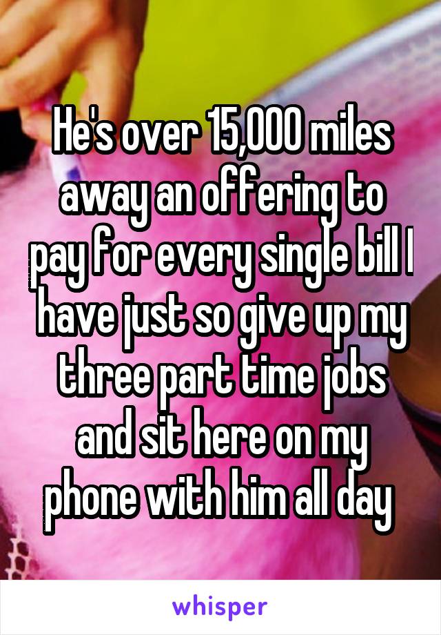 He's over 15,000 miles away an offering to pay for every single bill I have just so give up my three part time jobs and sit here on my phone with him all day 