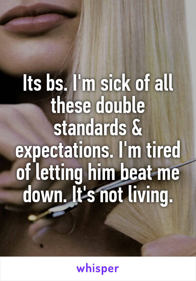 Its bs. I'm sick of all these double standards & expectations. I'm tired of letting him beat me down. It's not living.