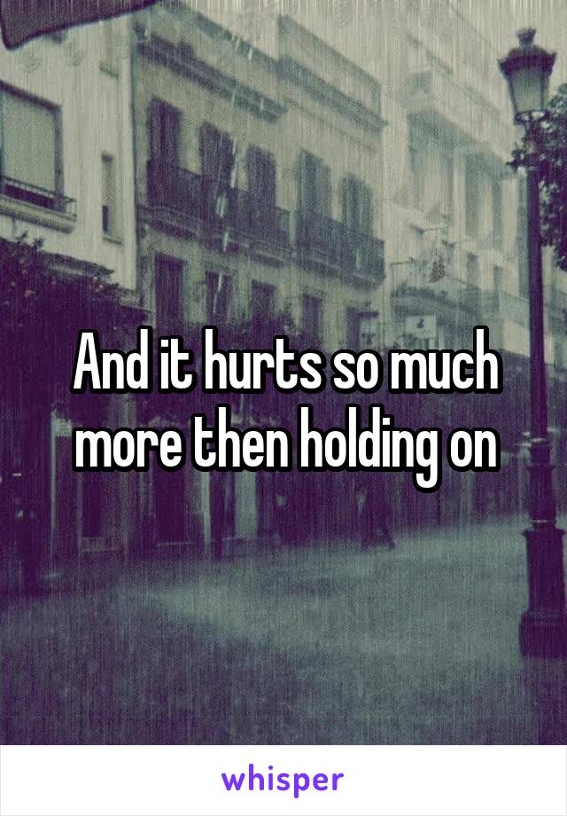 And it hurts so much more then holding on