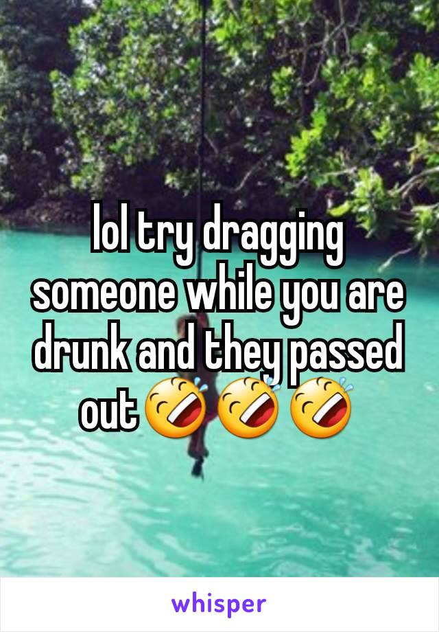 lol try dragging someone while you are drunk and they passed out🤣🤣🤣