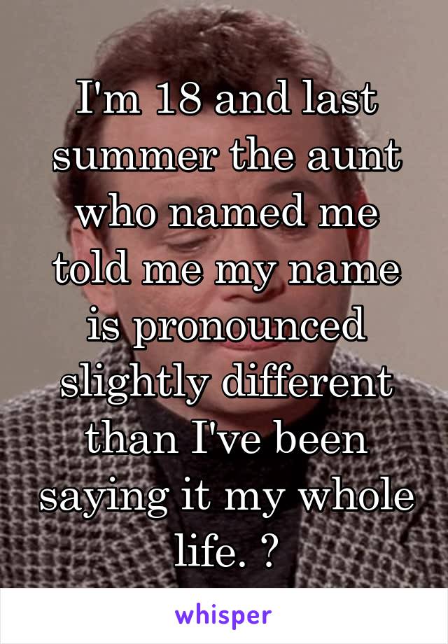 I'm 18 and last summer the aunt who named me told me my name is pronounced slightly different than I've been saying it my whole life. 😅