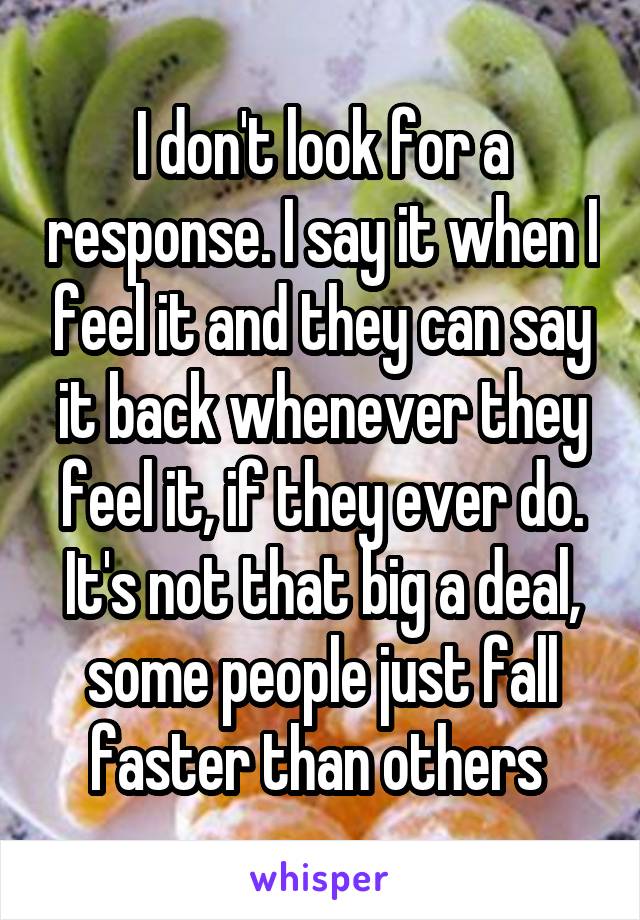 I don't look for a response. I say it when I feel it and they can say it back whenever they feel it, if they ever do. It's not that big a deal, some people just fall faster than others 