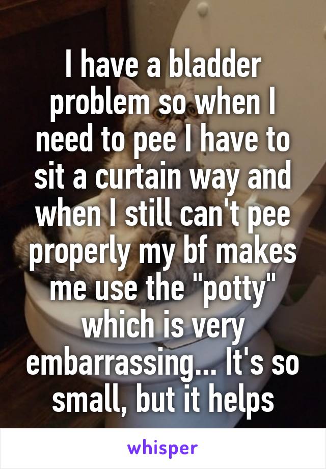 I have a bladder problem so when I need to pee I have to sit a curtain way and when I still can't pee properly my bf makes me use the "potty" which is very embarrassing... It's so small, but it helps