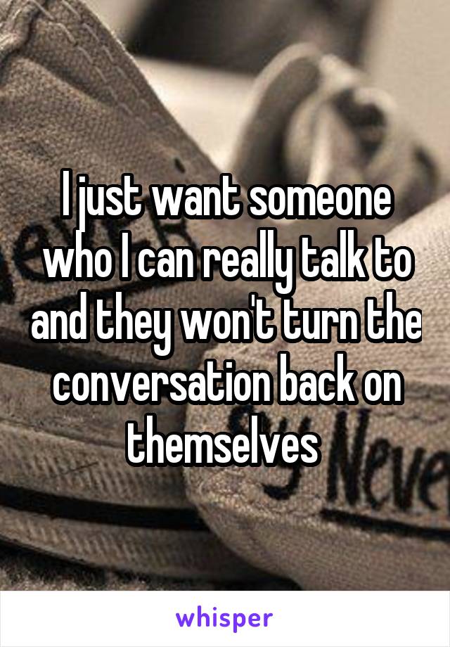 I just want someone who I can really talk to and they won't turn the conversation back on themselves 