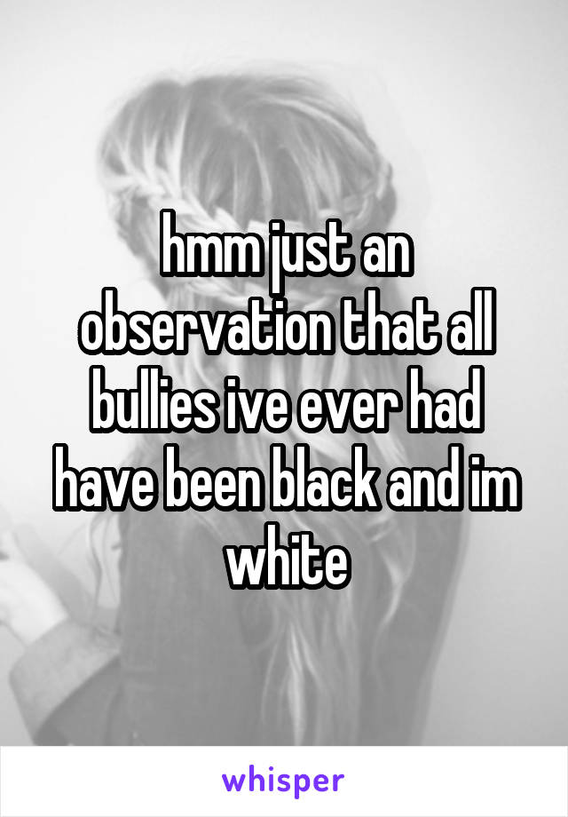 hmm just an observation that all bullies ive ever had have been black and im white