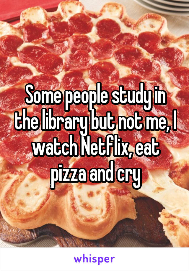 Some people study in the library but not me, I watch Netflix, eat pizza and cry