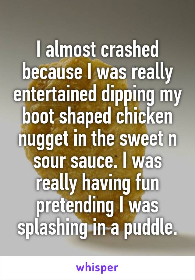 I almost crashed because I was really entertained dipping my boot shaped chicken nugget in the sweet n sour sauce. I was really having fun pretending I was splashing in a puddle.