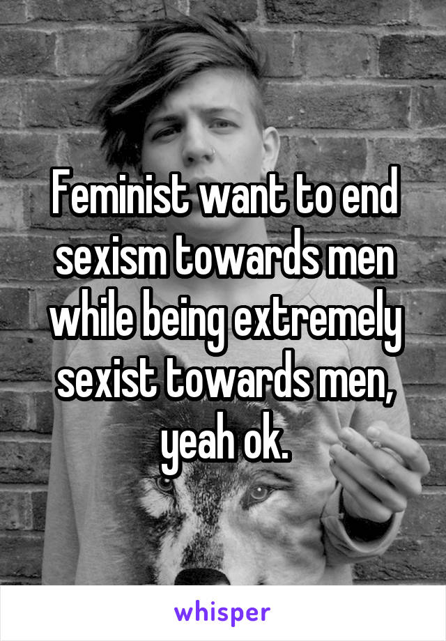 Feminist want to end sexism towards men while being extremely sexist towards men, yeah ok.