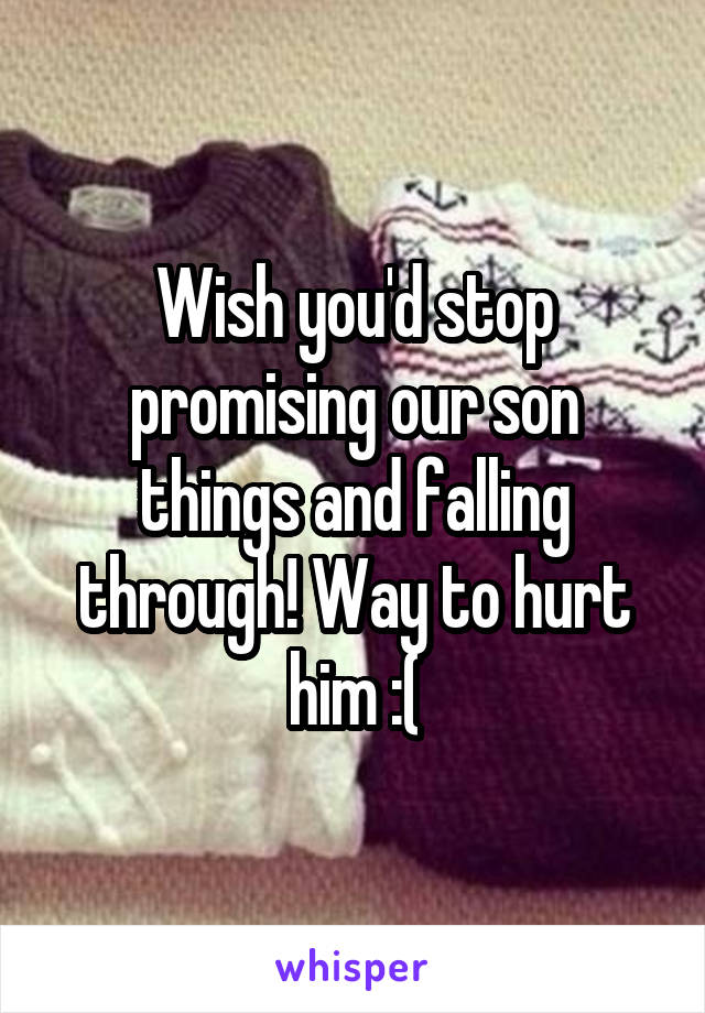 Wish you'd stop promising our son things and falling through! Way to hurt him :(