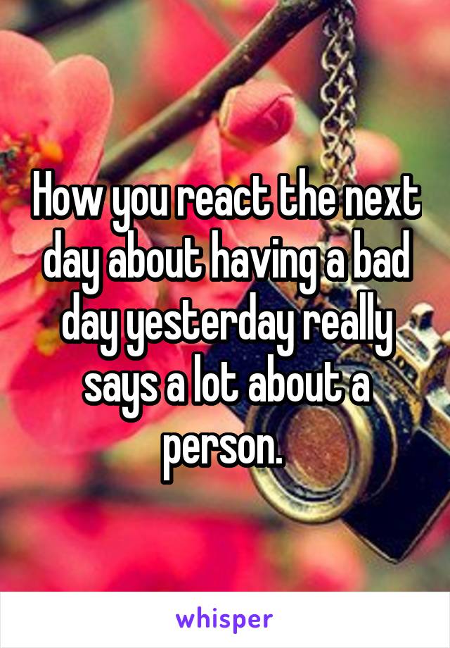 How you react the next day about having a bad day yesterday really says a lot about a person. 