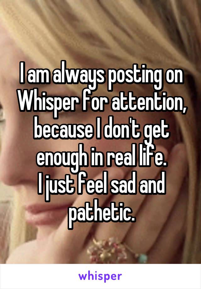 I am always posting on Whisper for attention, because I don't get enough in real life.
I just feel sad and pathetic.