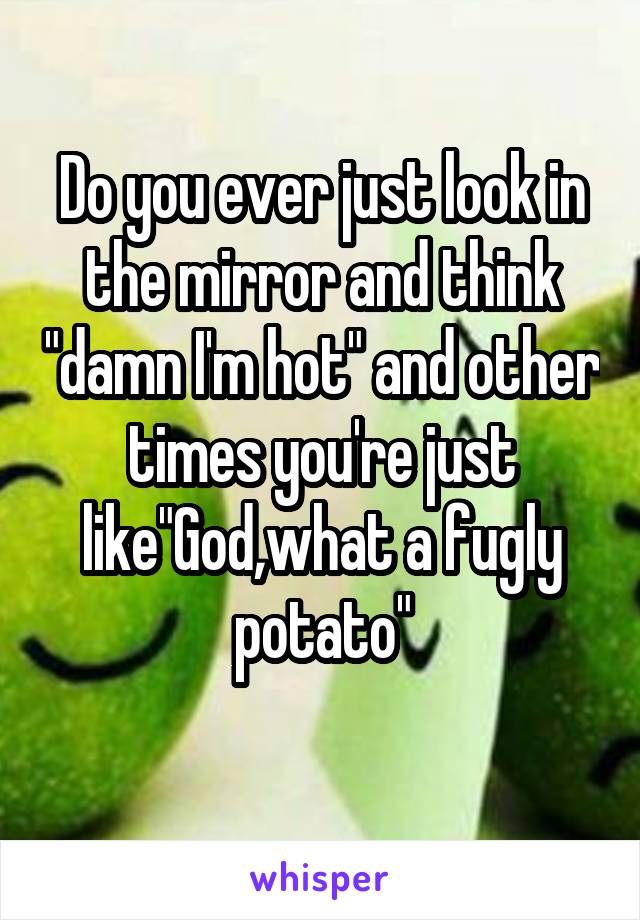 Do you ever just look in the mirror and think "damn I'm hot" and other times you're just like"God,what a fugly potato"
