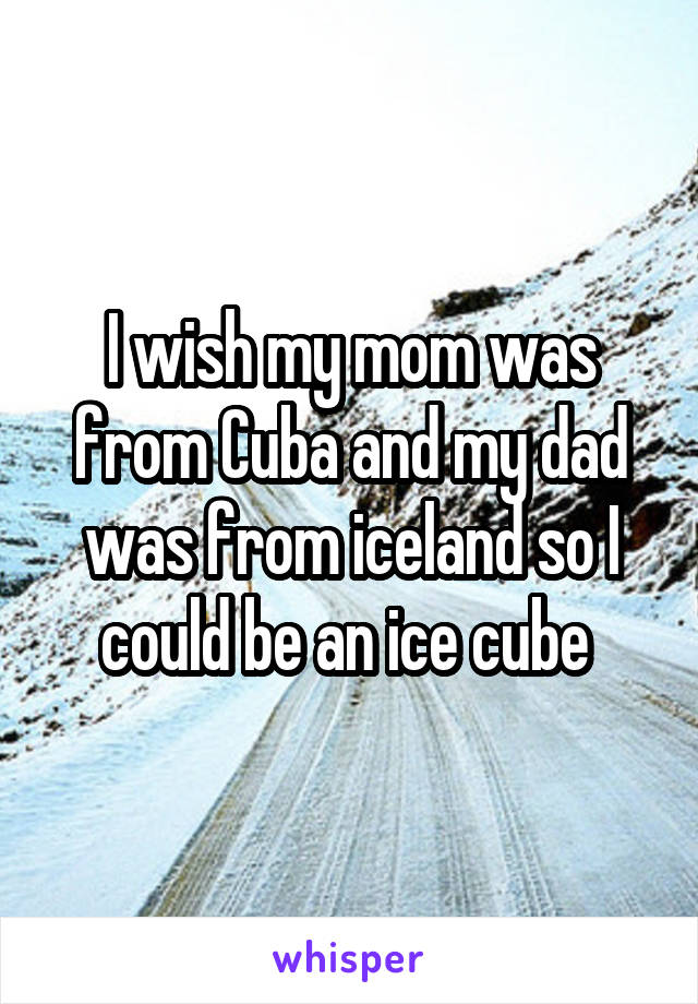 I wish my mom was from Cuba and my dad was from iceland so I could be an ice cube 