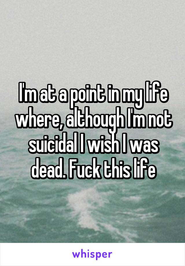 I'm at a point in my life where, although I'm not suicidal I wish I was dead. Fuck this life