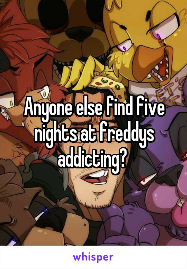 Anyone else find five nights at freddys addicting? 