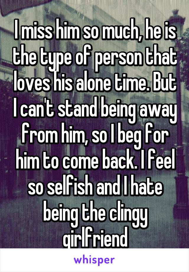 I miss him so much, he is the type of person that loves his alone time. But I can't stand being away from him, so I beg for him to come back. I feel so selfish and I hate being the clingy girlfriend