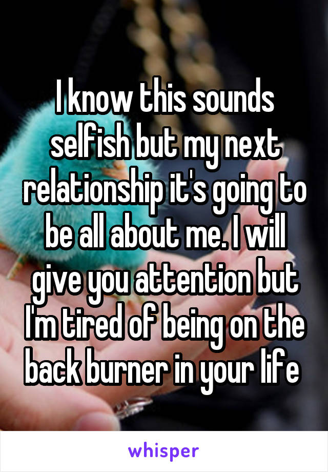 I know this sounds selfish but my next relationship it's going to be all about me. I will give you attention but I'm tired of being on the back burner in your life 