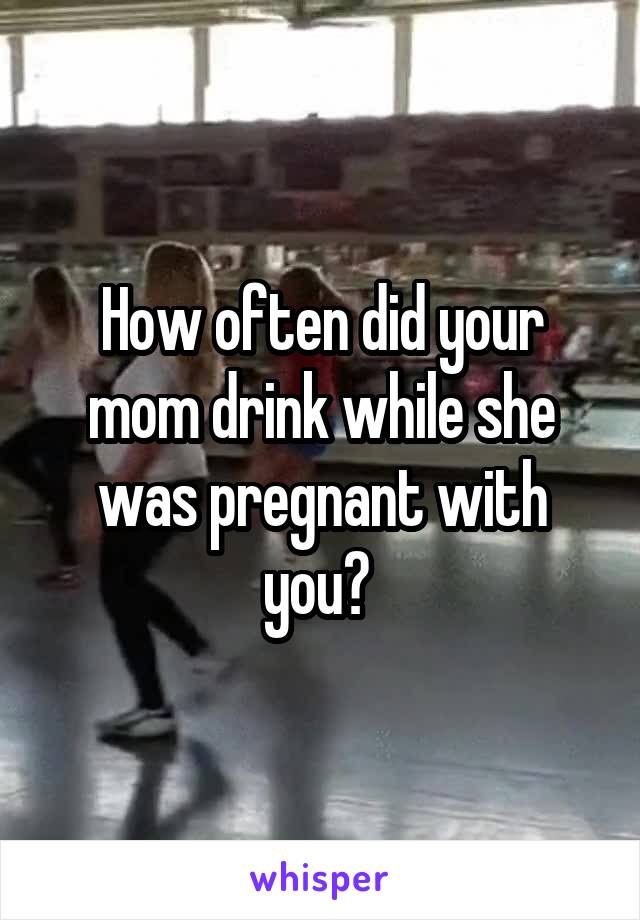 How often did your mom drink while she was pregnant with you? 