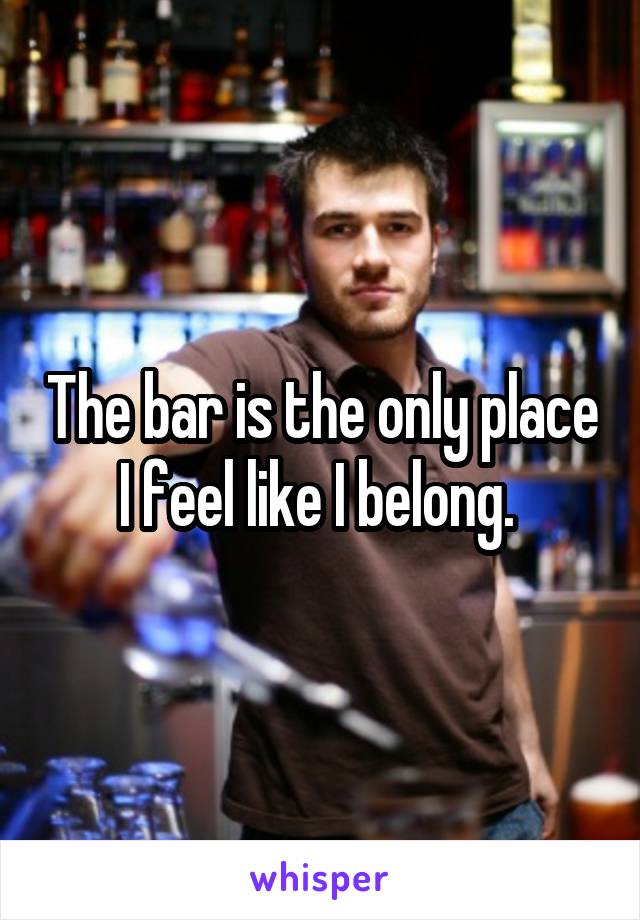 The bar is the only place I feel like I belong. 