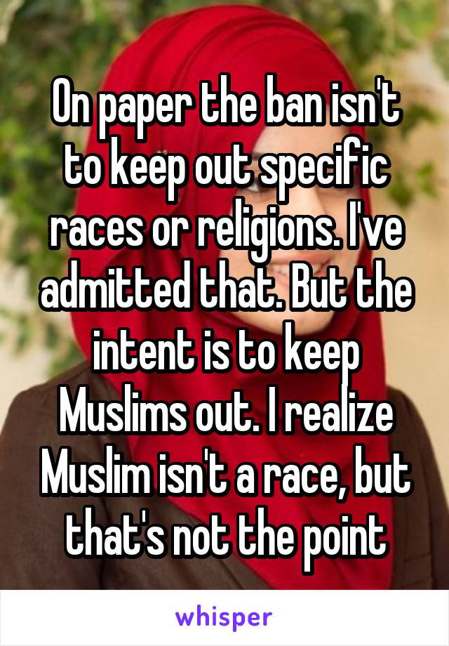 On paper the ban isn't to keep out specific races or religions. I've admitted that. But the intent is to keep Muslims out. I realize Muslim isn't a race, but that's not the point