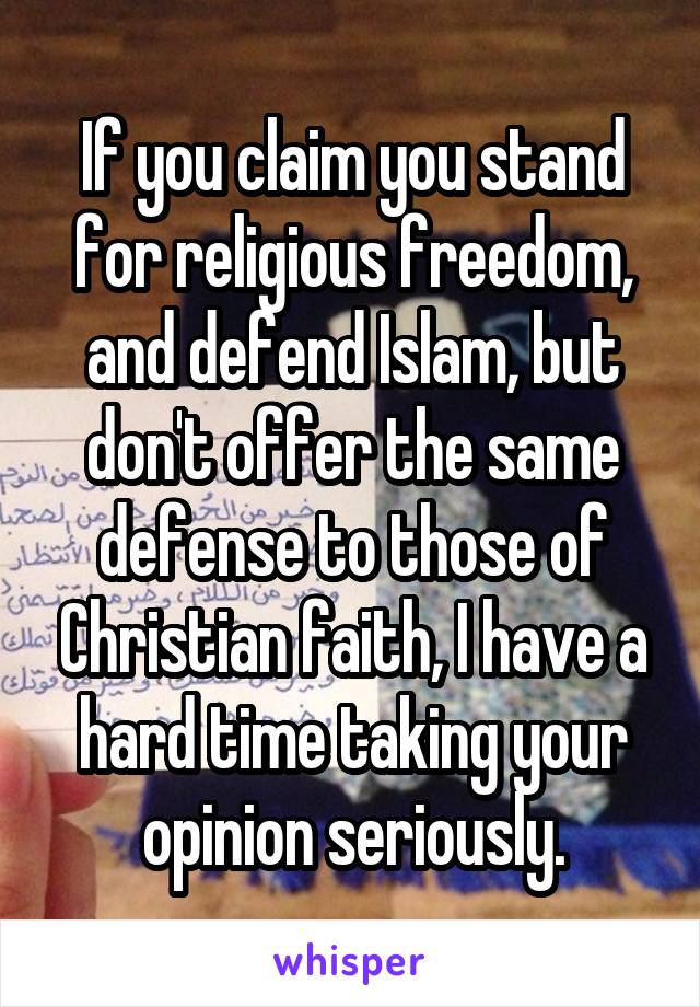 If you claim you stand for religious freedom, and defend Islam, but don't offer the same defense to those of Christian faith, I have a hard time taking your opinion seriously.