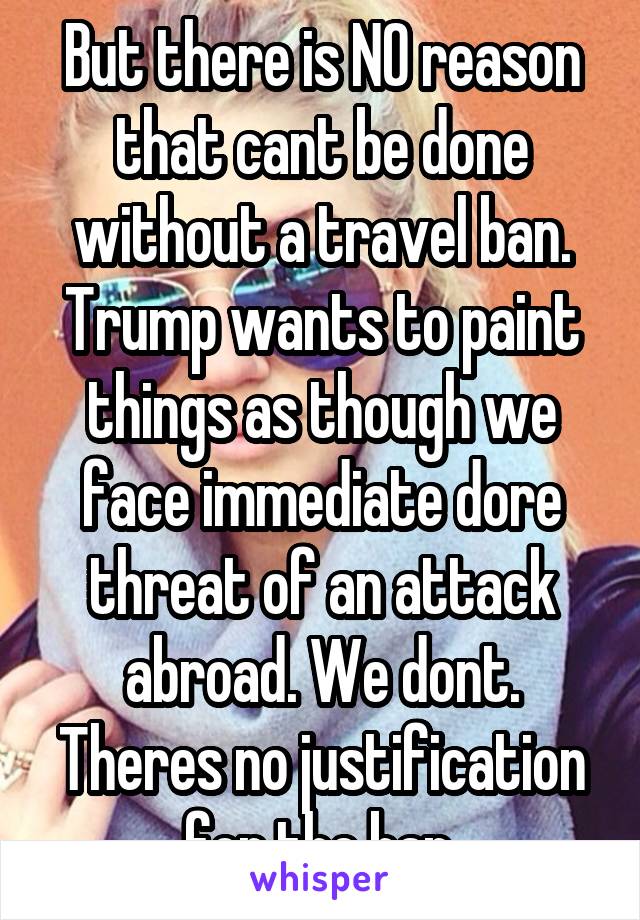 But there is NO reason that cant be done without a travel ban. Trump wants to paint things as though we face immediate dore threat of an attack abroad. We dont. Theres no justification for the ban.