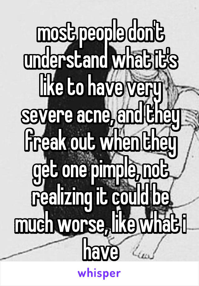 most people don't understand what it's like to have very severe acne, and they freak out when they get one pimple, not realizing it could be much worse, like what i have