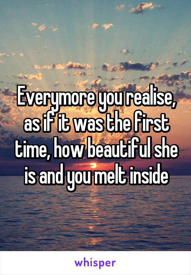 Everymore you realise, as if it was the first time, how beautiful she is and you melt inside