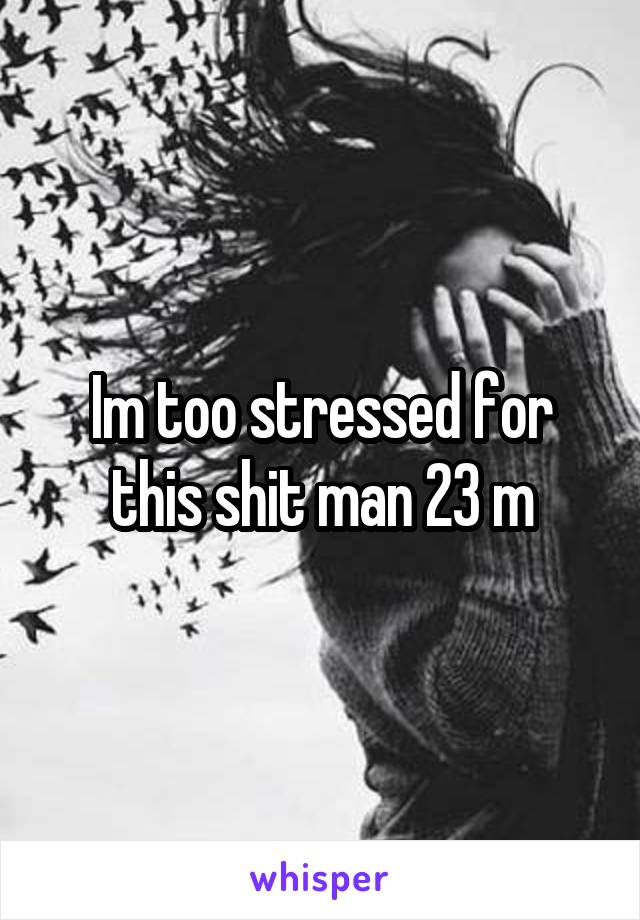 Im too stressed for this shit man 23 m