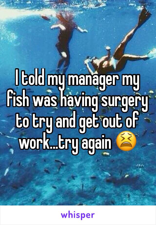 I told my manager my fish was having surgery to try and get out of work...try again 😫