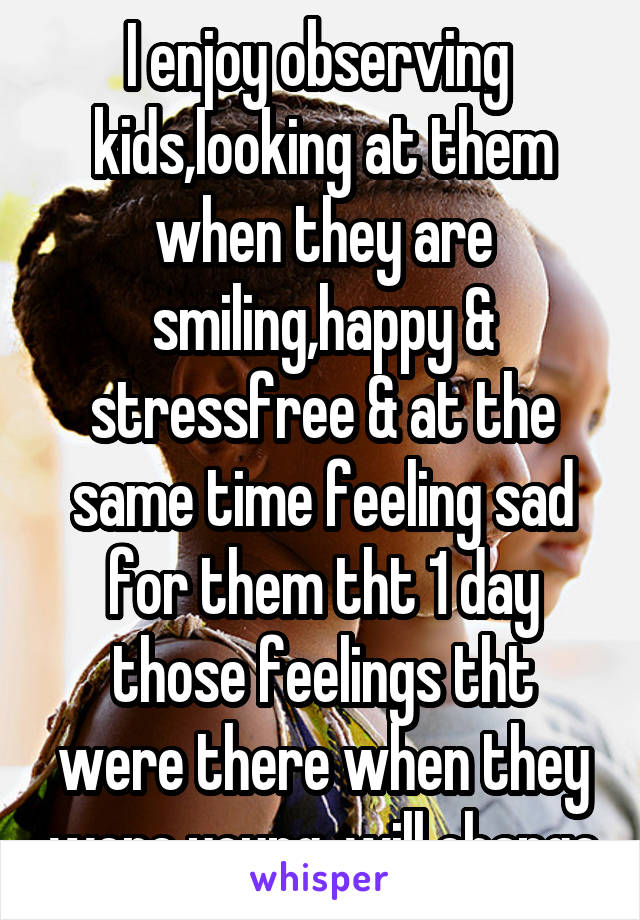 I enjoy observing  kids,looking at them when they are smiling,happy & stressfree & at the same time feeling sad for them tht 1 day those feelings tht were there when they were young, will change