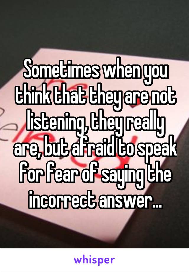 Sometimes when you think that they are not listening, they really are, but afraid to speak for fear of saying the incorrect answer...