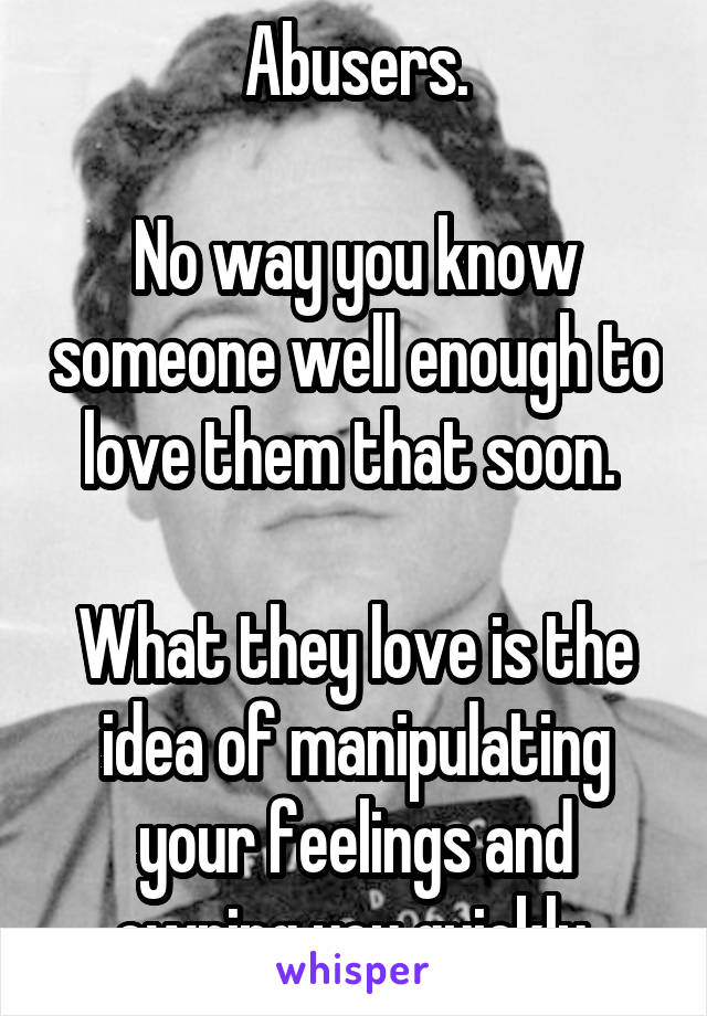 Abusers.

No way you know someone well enough to love them that soon. 

What they love is the idea of manipulating your feelings and owning you quickly.