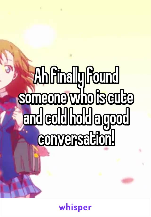 Ah finally found someone who is cute and cold hold a good conversation!