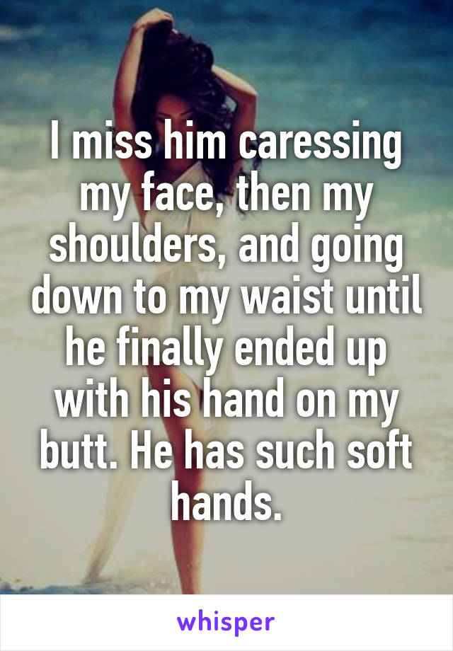 I miss him caressing my face, then my shoulders, and going down to my waist until he finally ended up with his hand on my butt. He has such soft hands.