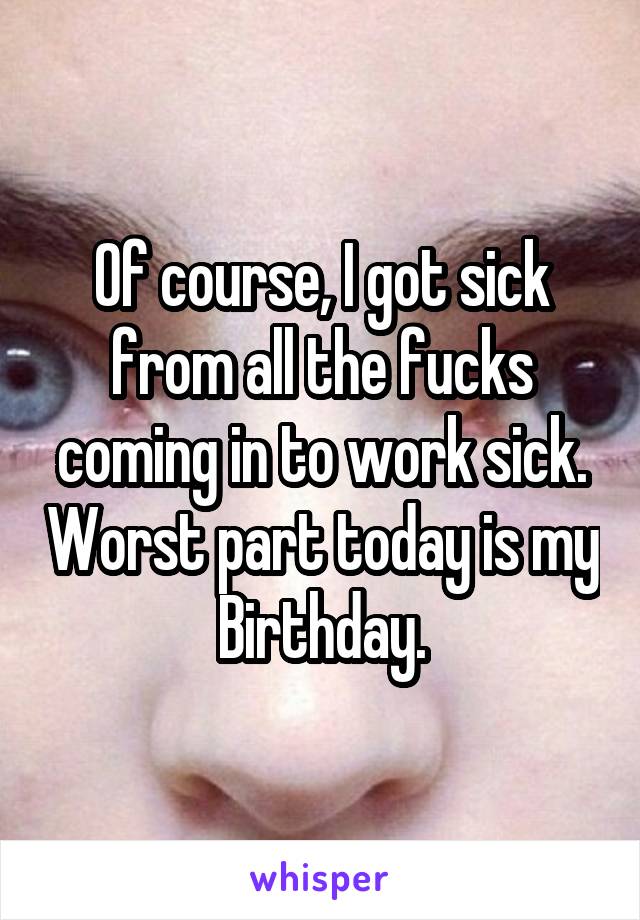 Of course, I got sick from all the fucks coming in to work sick. Worst part today is my Birthday.