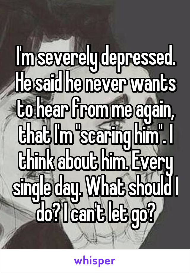 I'm severely depressed. He said he never wants to hear from me again, that I'm "scaring him". I think about him. Every single day. What should I do? I can't let go?