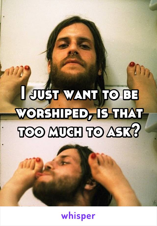 I just want to be worshiped, is that too much to ask?