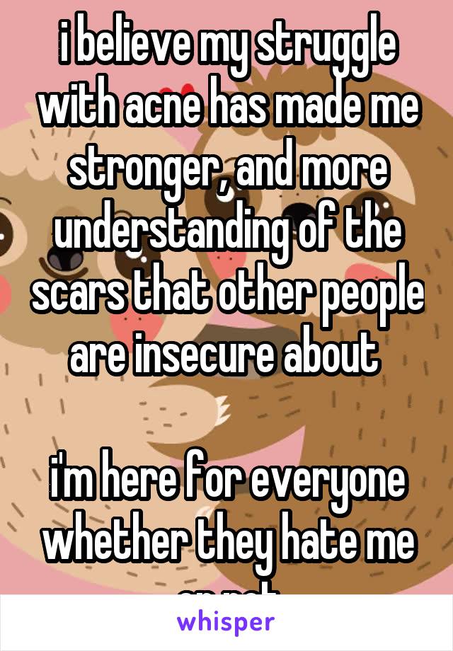 i believe my struggle with acne has made me stronger, and more understanding of the scars that other people are insecure about 

i'm here for everyone whether they hate me or not