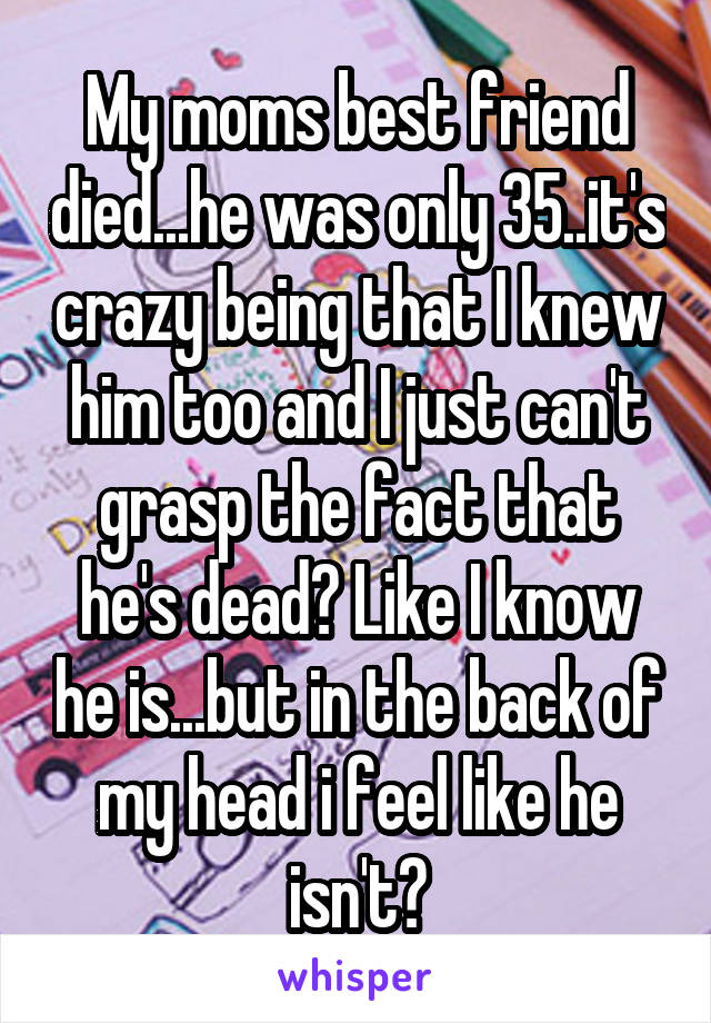 My moms best friend died...he was only 35..it's crazy being that I knew him too and I just can't grasp the fact that he's dead? Like I know he is...but in the back of my head i feel like he isn't?