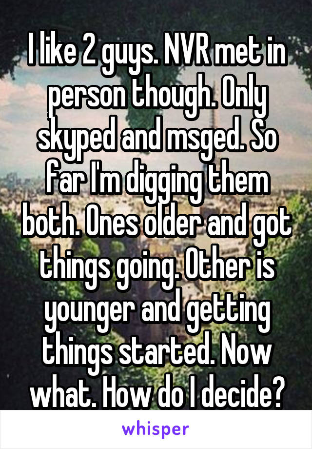 I like 2 guys. NVR met in person though. Only skyped and msged. So far I'm digging them both. Ones older and got things going. Other is younger and getting things started. Now what. How do I decide?