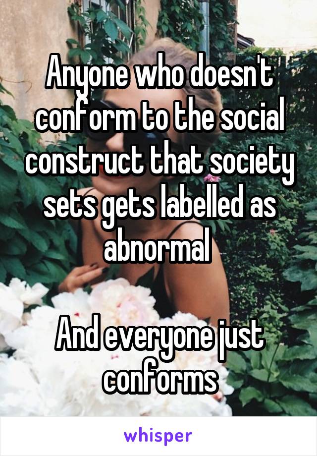 Anyone who doesn't conform to the social construct that society sets gets labelled as abnormal 

And everyone just conforms