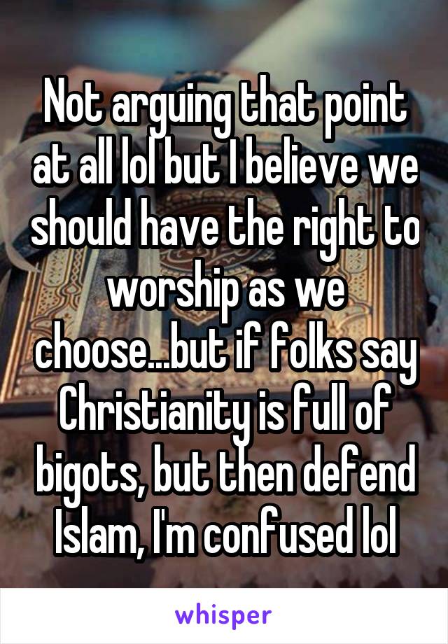 Not arguing that point at all lol but I believe we should have the right to worship as we choose...but if folks say Christianity is full of bigots, but then defend Islam, I'm confused lol