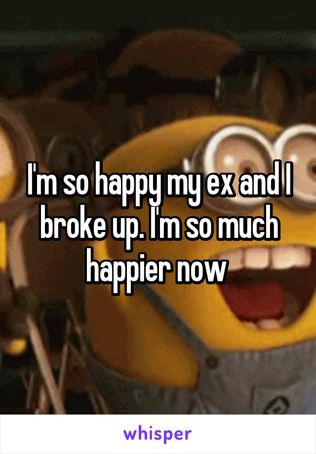 I'm so happy my ex and I broke up. I'm so much happier now 