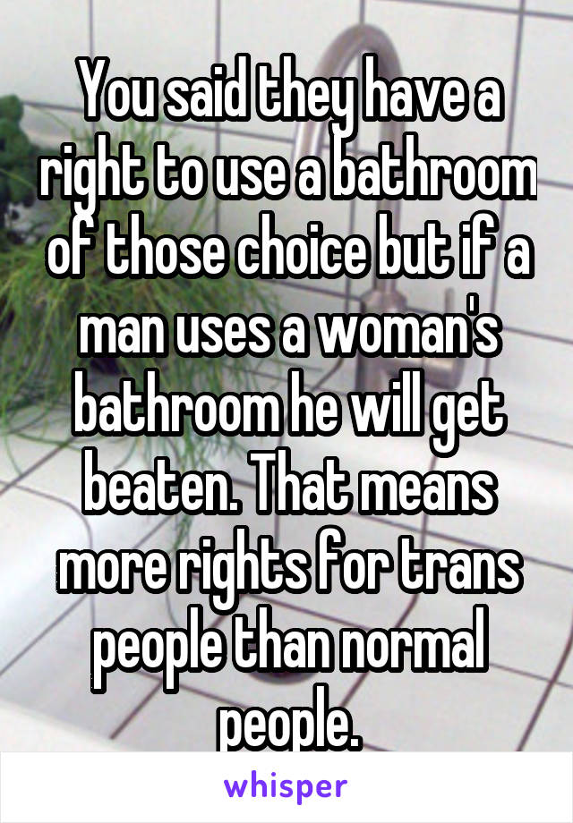 You said they have a right to use a bathroom of those choice but if a man uses a woman's bathroom he will get beaten. That means more rights for trans people than normal people.