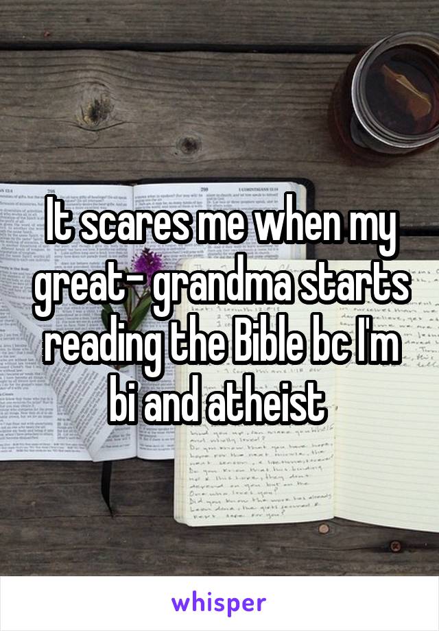 It scares me when my great- grandma starts reading the Bible bc I'm bi and atheist 