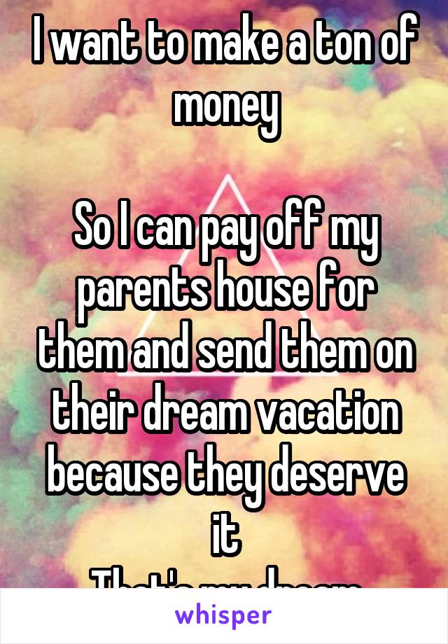 I want to make a ton of money

So I can pay off my parents house for them and send them on their dream vacation because they deserve it
That's my dream